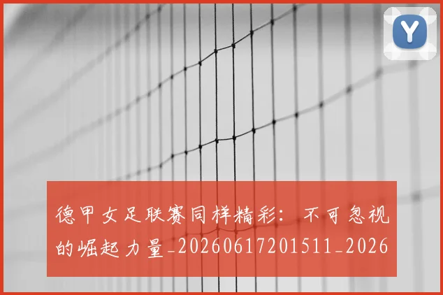 德甲女足联赛同样精彩：不可忽视的崛起力量_20260617201511_20260722161400