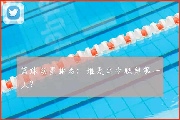 篮球明星排名：谁是当今联盟第一人？