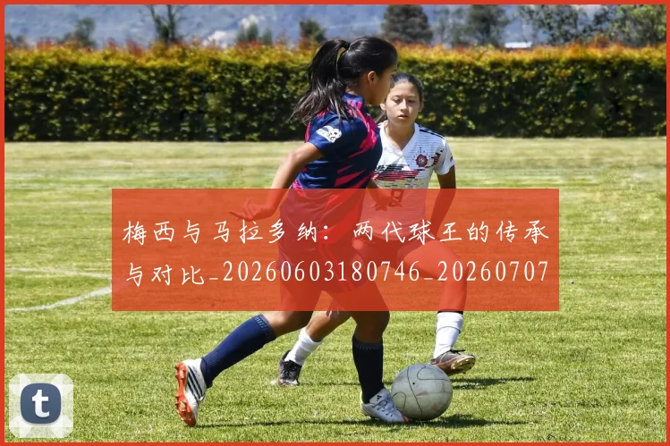 梅西与马拉多纳:两代球王的传承与对比_20260603180746_20260707022834