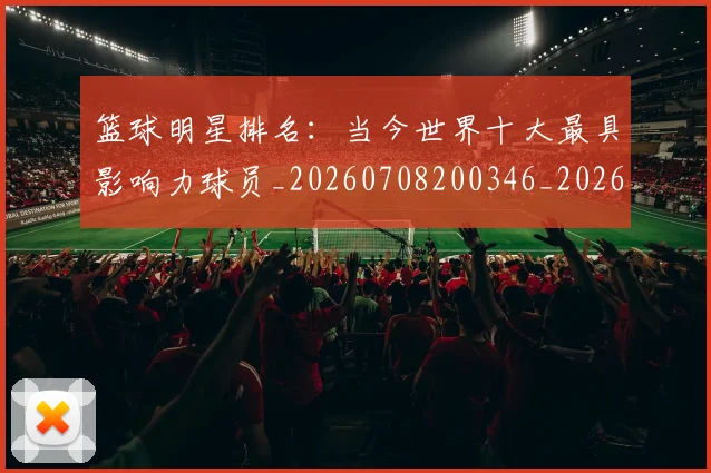 篮球明星排名：当今世界十大最具影响力球员_20260708200346_20260803140618