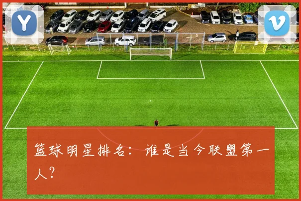 篮球明星排名：谁是当今联盟第一人？