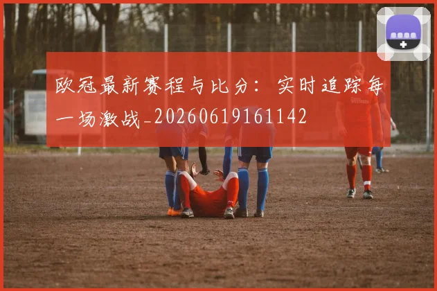 欧冠最新赛程与比分：实时追踪每一场激战_20260619161142