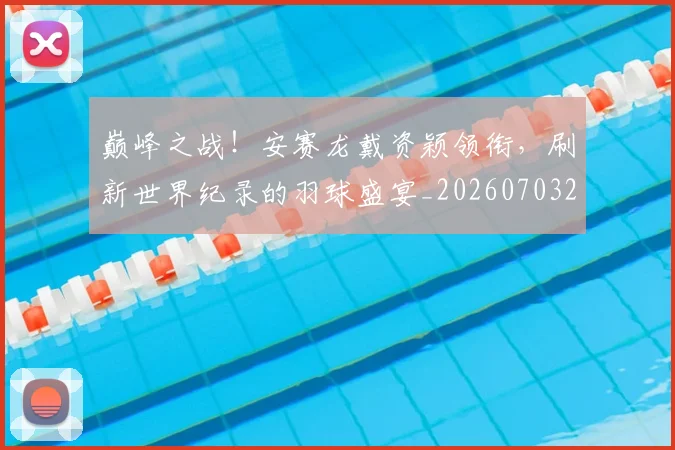 巅峰之战！安赛龙戴资颖领衔，刷新世界纪录的羽球盛宴_20260703234106_20260723171647
