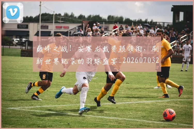 巅峰之战！安赛龙戴资颖领衔，刷新世界纪录的羽球盛宴_20260703234106_20260723171647